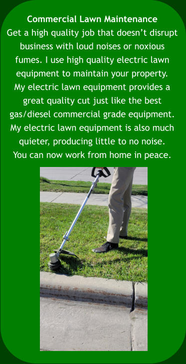 Commercial Lawn Maintenance Get a high quality job that doesn’t disrupt  business with loud noises or noxious  fumes. I use high quality electric lawn  equipment to maintain your property.  My electric lawn equipment provides a  great quality cut just like the best  gas/diesel commercial grade equipment.  My electric lawn equipment is also much  quieter, producing little to no noise.  You can now work from home in peace.