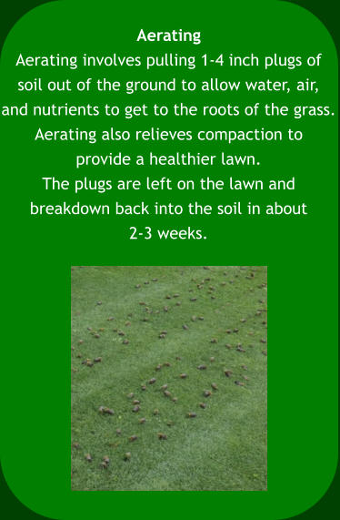 Aerating Aerating involves pulling 1-4 inch plugs of  soil out of the ground to allow water, air,  and nutrients to get to the roots of the grass.  Aerating also relieves compaction to  provide a healthier lawn.  The plugs are left on the lawn and  breakdown back into the soil in about 2-3 weeks.