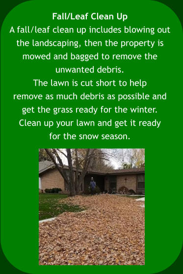 Fall/Leaf Clean Up A fall/leaf clean up includes blowing out  the landscaping, then the property is  mowed and bagged to remove the  unwanted debris.  The lawn is cut short to help  remove as much debris as possible and  get the grass ready for the winter.  Clean up your lawn and get it ready  for the snow season.