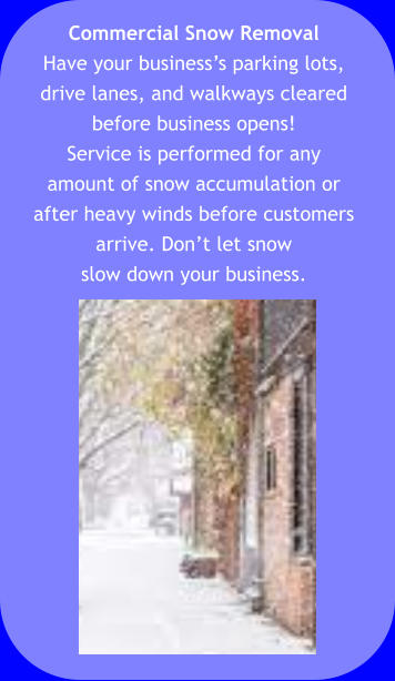 Commercial Snow Removal Have your business’s parking lots,  drive lanes, and walkways cleared  before business opens!  Service is performed for any  amount of snow accumulation or  after heavy winds before customers  arrive. Don’t let snow  slow down your business.
